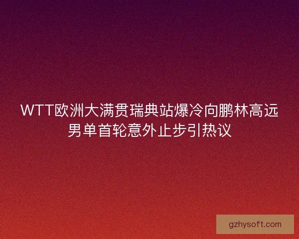 WTT欧洲大满贯瑞典站爆冷向鹏林高远男单首轮意外止步引热议
