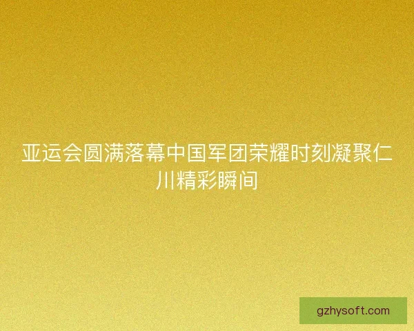 亚运会圆满落幕中国军团荣耀时刻凝聚仁川精彩瞬间