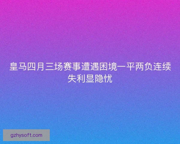 皇马四月三场赛事遭遇困境一平两负连续失利显隐忧